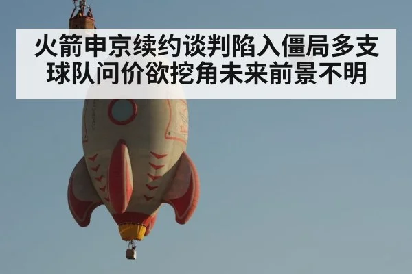 火箭申京续约谈判陷入僵局多支球队问价欲挖角未来前景不明