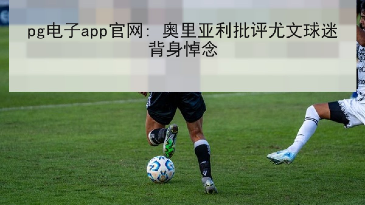 pg电子app官网: 奥里亚利批评尤文球迷背身悼念