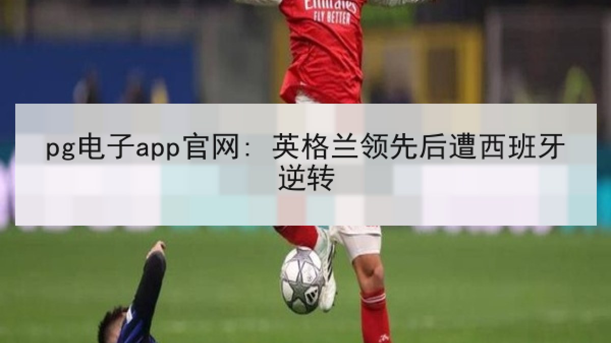 pg电子app官网: 英格兰领先后遭西班牙逆转